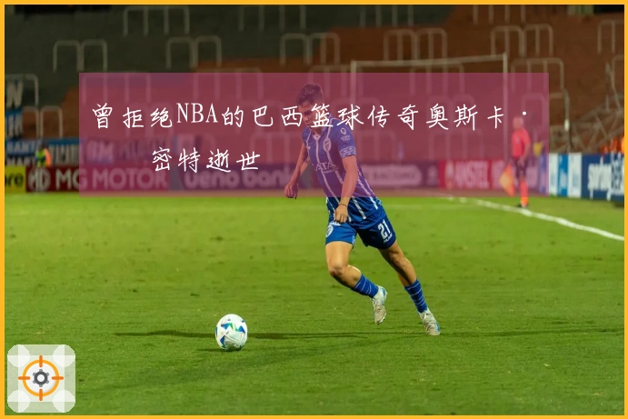 曾拒绝NBA的巴西篮球传奇奥斯卡·施密特逝世