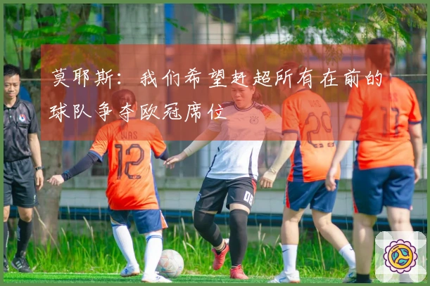 莫耶斯：我们希望赶超所有在前的球队争夺欧冠席位