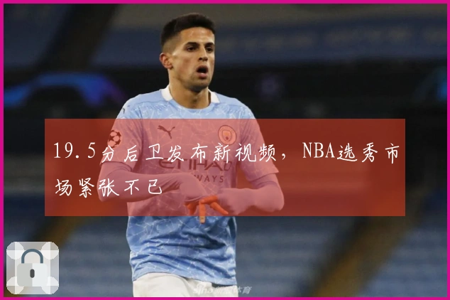 19.5分后卫发布新视频，NBA选秀市场紧张不已