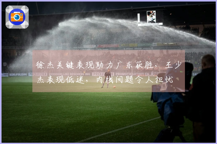 徐杰关键表现助力广东获胜，王少杰表现低迷，内线问题令人担忧