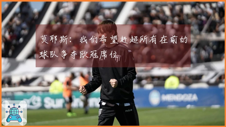 莫耶斯：我们希望赶超所有在前的球队争夺欧冠席位