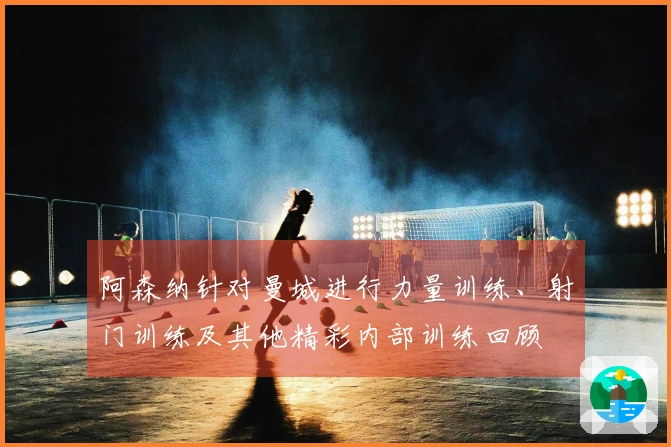 阿森纳针对曼城进行力量训练、射门训练及其他精彩内部训练回顾