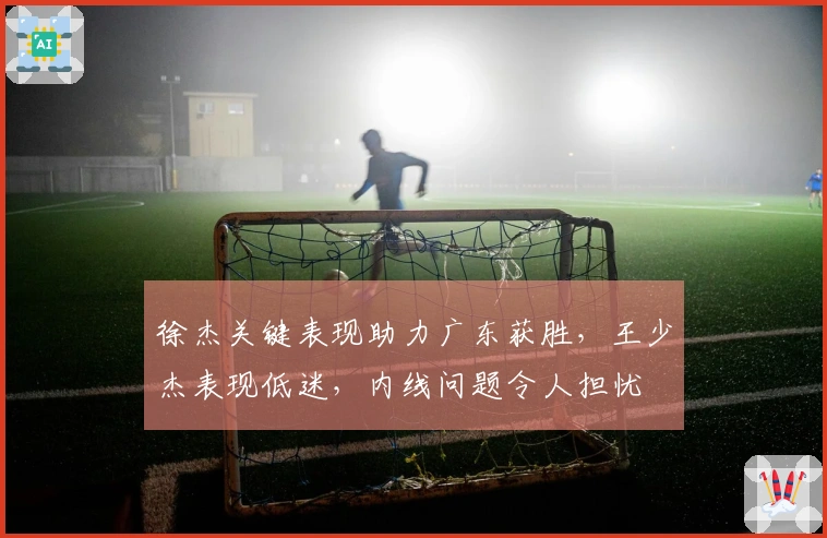 徐杰关键表现助力广东获胜，王少杰表现低迷，内线问题令人担忧