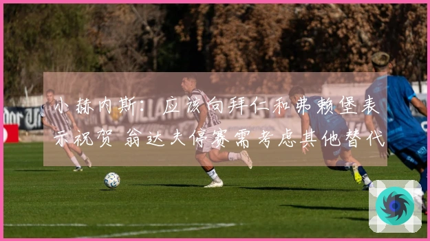 小赫内斯：应该向拜仁和弗赖堡表示祝贺 翁达夫停赛需考虑其他替代方案