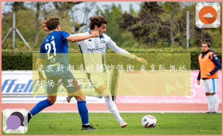 染发新潮流的滕帅领衔 南京队抵达球场尽显风采