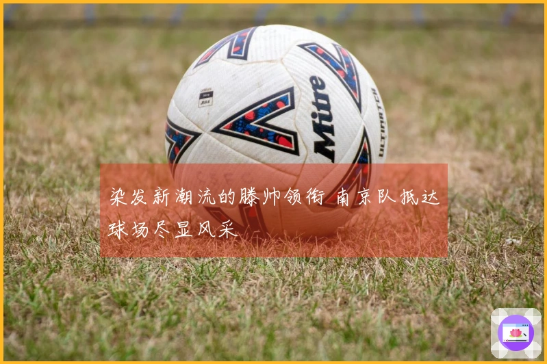 染发新潮流的滕帅领衔 南京队抵达球场尽显风采