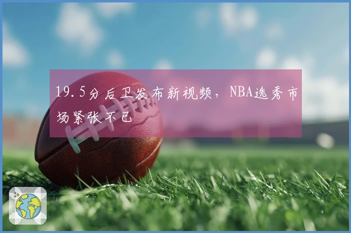 19.5分后卫发布新视频，NBA选秀市场紧张不已
