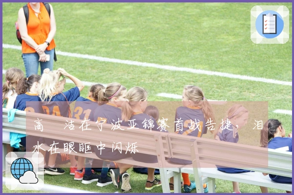 高昉洁在宁波亚锦赛首战告捷，泪水在眼眶中闪烁