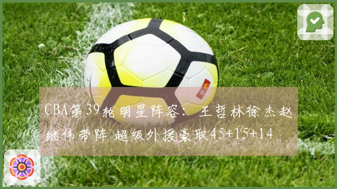 CBA第39轮明星阵容：王哲林徐杰赵继伟带阵 超级外援豪取45+15+14